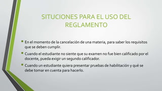 SITUCIONES PARA EL USO DEL 
REGLAMENTO 
 En el momento de la cancelación de una materia, para saber los requisitos 
que se deben cumplir. 
 Cuando el estudiante no siente que su examen no fue bien calificado por el 
docente, pueda exigir un segundo calificador. 
 Cuando un estudiante quiera presentar pruebas de habilitación y qué se 
debe tomar en cuenta para hacerlo. 
 