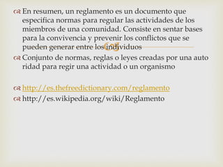  En resumen, un reglamento es un documento que 
especifica normas para regular las actividades de los 
miembros de una comunidad. Consiste en sentar bases 
para la convivencia y prevenir  
los conflictos que se 
pueden generar entre los individuos 
 Conjunto de normas, reglas o leyes creadas por una auto 
ridad para regir una actividad o un organismo 
 http://es.thefreedictionary.com/reglamento 
 http://es.wikipedia.org/wiki/Reglamento 
 