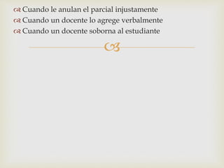  Cuando le anulan el parcial injustamente 
 Cuando un docente lo agrege verbalmente 
 Cuando un docente soborna al estudiante 
 
 