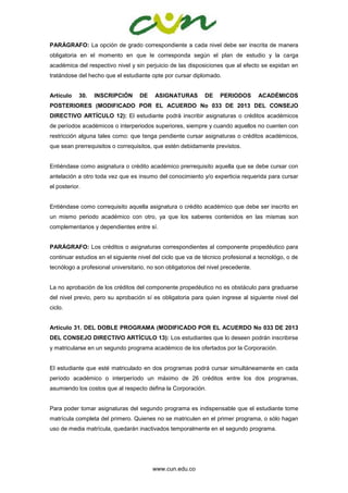 www.cun.edu.co
PARÁGRAFO: La opción de grado correspondiente a cada nivel debe ser inscrita de manera
obligatoria en el momento en que le corresponda según el plan de estudio y la carga
académica del respectivo nivel y sin perjuicio de las disposiciones que al efecto se expidan en
tratándose del hecho que el estudiante opte por cursar diplomado.
Artículo 30. INSCRIPCIÓN DE ASIGNATURAS DE PERIODOS ACADÉMICOS
POSTERIORES (MODIFICADO POR EL ACUERDO No 033 DE 2013 DEL CONSEJO
DIRECTIVO ARTÍCULO 12): El estudiante podrá inscribir asignaturas o créditos académicos
de períodos académicos o interperiodos superiores, siempre y cuando aquellos no cuenten con
restricción alguna tales como: que tenga pendiente cursar asignaturas o créditos académicos,
que sean prerrequisitos o correquisitos, que estén debidamente previstos.
Entiéndase como asignatura o crédito académico prerrequisito aquella que se debe cursar con
antelación a otro toda vez que es insumo del conocimiento y/o experticia requerida para cursar
el posterior.
Entiéndase como correquisito aquella asignatura o crédito académico que debe ser inscrito en
un mismo periodo académico con otro, ya que los saberes contenidos en las mismas son
complementarios y dependientes entre sí.
PARÁGRAFO: Los créditos o asignaturas correspondientes al componente propedéutico para
continuar estudios en el siguiente nivel del ciclo que va de técnico profesional a tecnológo, o de
tecnólogo a profesional universitario, no son obligatorios del nivel precedente.
La no aprobación de los créditos del componente propedéutico no es obstáculo para graduarse
del nivel previo, pero su aprobación sí es obligatoria para quien ingrese al siguiente nivel del
ciclo.
Artículo 31. DEL DOBLE PROGRAMA (MODIFICADO POR EL ACUERDO No 033 DE 2013
DEL CONSEJO DIRECTIVO ARTÍCULO 13): Los estudiantes que lo deseen podrán inscribirse
y matricularse en un segundo programa académico de los ofertados por la Corporación.
El estudiante que esté matriculado en dos programas podrá cursar simultáneamente en cada
período académico o interperíodo un máximo de 26 créditos entre los dos programas,
asumiendo los costos que al respecto defina la Corporación.
Para poder tomar asignaturas del segundo programa es indispensable que el estudiante tome
matrícula completa del primero. Quienes no se matriculen en el primer programa, o sólo hagan
uso de media matrícula, quedarán inactivados temporalmente en el segundo programa.
 