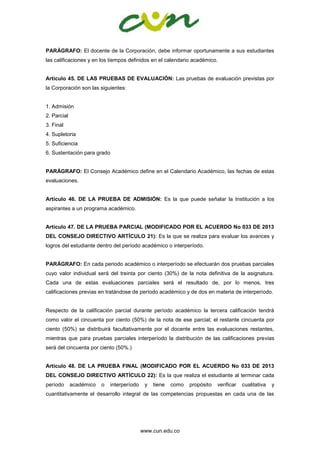 www.cun.edu.co
PARÁGRAFO: El docente de la Corporación, debe informar oportunamente a sus estudiantes
las calificaciones y en los tiempos definidos en el calendario académico.
Artículo 45. DE LAS PRUEBAS DE EVALUACIÓN: Las pruebas de evaluación previstas por
la Corporación son las siguientes:
1. Admisión
2. Parcial
3. Final
4. Supletoria
5. Suficiencia
6. Sustentación para grado
PARÁGRAFO: El Consejo Académico define en el Calendario Académico, las fechas de estas
evaluaciones.
Artículo 46. DE LA PRUEBA DE ADMISIÓN: Es la que puede señalar la Institución a los
aspirantes a un programa académico.
Artículo 47. DE LA PRUEBA PARCIAL (MODIFICADO POR EL ACUERDO No 033 DE 2013
DEL CONSEJO DIRECTIVO ARTÍCULO 21): Es la que se realiza para evaluar los avances y
logros del estudiante dentro del período académico o interperíodo.
PARÁGRAFO: En cada periodo académico o interperíodo se efectuarán dos pruebas parciales
cuyo valor individual será del treinta por ciento (30%) de la nota definitiva de la asignatura.
Cada una de estas evaluaciones parciales será el resultado de, por lo menos, tres
calificaciones previas en tratándose de período académico y de dos en materia de interperíodo.
Respecto de la calificación parcial durante período académico la tercera calificación tendrá
como valor el cincuenta por ciento (50%) de la nota de ese parcial; el restante cincuenta por
ciento (50%) se distribuirá facultativamente por el docente entre las evaluaciones restantes,
mientras que para pruebas parciales interperíodo la distribución de las calificaciones previas
será del cincuenta por ciento (50%.)
Artículo 48. DE LA PRUEBA FINAL (MODIFICADO POR EL ACUERDO No 033 DE 2013
DEL CONSEJO DIRECTIVO ARTÍCULO 22): Es la que realiza el estudiante al terminar cada
período académico o interperíodo y tiene como propósito verificar cualitativa y
cuantitativamente el desarrollo integral de las competencias propuestas en cada una de las
 