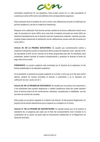 www.cun.edu.co
actividades académicas de una asignatura. Esta prueba cuenta con un valor equivalente al
cuarenta por ciento (40%) de la nota definitiva de la correspondiente asignatura.
Esta evaluación será el resultado de, por lo menos, tres calificaciones previas en tratándose de
período académico y de dos en materia de interperíodo.
Respecto de la calificación final durante período académico la tercera calificación tendrá como
valor el cincuenta por ciento (50%) de la nota final; el restante cincuenta por ciento (50%) se
distribuirá facultativamente por el docente entre las evaluaciones restantes, mientras que para
pruebas finales interperíodo la distribución de las calificaciones previas será del cincuenta por
ciento (50%.)
Artículo 49. DE LA PRUEBA SUPLETORIA: Es aquella que voluntariamente solicita y
presenta el estudiante cuando no presenta la última prueba del respectivo corte –parcial o final-
(el equivalente al 50% de los mismos) en la fecha programada para ello. El estudiante, para
presentarla, deberá cancelar el importe correspondiente y presentar al docente el recibo de
pago antes de la prueba.
PARÁGRAFO: La prueba supletoria será practicada por el docente de la asignatura en las
fechas establecidas en el calendario académico.
Si el estudiante no presenta la prueba supletoria en la fecha y hora que se le fije para dichos
efectos, perderá de manera inmediata el derecho a presentarla y se le reportará una
calificación de cero punto uno (0.1)
Artículo 50. DE LA PRUEBA DE SUFICIENCIA: Es aquella que se practica a los aspirantes o
a los estudiantes para aprobar asignaturas o créditos académicos sobre las cuales declaran
tener el dominio previo de los conocimientos, destrezas, competencias y habilidades, que les
permiten ser eximido de cursarlas.
Esta prueba se encuentra regulada en el literal b del Artículo 19 del presente Reglamento sin
perjuicio de las demás disposiciones que al respecto se consagren en el mismo.
Artículo 51. DE LA PRUEBA DE SUSTENTACIÓN: Es aquella prueba que se le practica al
estudiante de un programa para optar por el título del correspondiente nivel. Consiste en la
sustentación de su opción de grado bajo los lineamientos establecidos en el Reglamento de
Opciones de Grado.
 