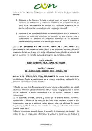www.cun.edu.co
implementar las siguientes delegaciones en aplicación del criterio de descentralización
territorial:
1. Deléguese en los Directores de Sede o quienes hagan sus veces la expedición y
suscripción de certificaciones y constancias académicas con excepción del acta de
grado, única y exclusivamente en referencia con constancias académicas de los
alumnos pertenecientes a su jurisdicción en la metodología presencial.
2. Deléguese en los Directores Regionales o quienes hagan sus veces la expedición y
suscripción de constancias académicas con excepción del acta de grado, única y
exclusivamente en referencia con constancias académicas de los estudiantes
pertenecientes a su jurisdicción en la metodología a distancia.
Artículo 69. CONTENIDO DE LAS CERTIFICACIONES DE CALIFICACIONES: Las
certificaciones de calificaciones indicarán el nombre de las asignaturas, el número de créditos
académicos de cada una de ellas junto con las calificaciones finales obtenidas, el promedio del
período académico y el promedio acumulado del programa a la fecha de expedición.
LIBRO SEGUNDO
DE LOS DERECHOS, OBLIGACIONES Y ESTÍMULOS
CAPÍTULO PRIMERO
DE LOS DERECHOS Y DEBERES DE LOS ESTUDIANTES
Artículo 70. DE LOS DERECHOS DE LOS ESTUDIANTES: Sin perjuicio de las disposiciones
constitucionales, legales y reglamentarias que al respecto se profieran, predíquense de la
calidad de estudiante los siguientes derechos:
1) Recibir por parte de la Corporación una formación integral fundamentada en alta calidad
académica, el Proyecto Educativo Institucional (PEI), el modelo pedagógico cunista, el respeto
por las diferencias, el espíritu emprendedor y en los principios, creencias y valores
institucionales.
2) Ser escuchado, orientado, atendido y asistido por el personal docente, académico,
administrativo y directivo de la Institución así como recibir respuesta oportuna a sus
requerimientos, para ello el estudiante deberá efectuar todas sus solicitudes de manera
respetuosa y atendiendo en todos los eventos los conductos y procedimientos institucionales
previstos para el efecto.
3) Ejercer sin restricción alguna la libertad de expresión, de investigación, de discusión y de
análisis sin que en ningún caso esto implique o justifique la transgresión de derechos o
 