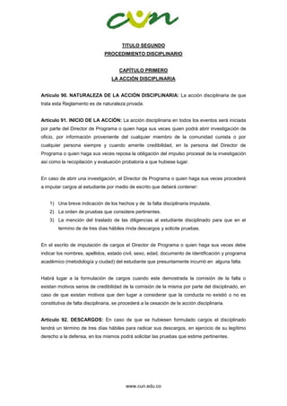 www.cun.edu.co
TITULO SEGUNDO
PROCEDIMIENTO DISCIPLINARIO
CAPÍTULO PRIMERO
LA ACCIÓN DISCIPLINARIA
Artículo 90. NATURALEZA DE LA ACCIÓN DISCIPLINARIA: La acción disciplinaria de que
trata esta Reglamento es de naturaleza privada.
Artículo 91. INICIO DE LA ACCIÓN: La acción disciplinaria en todos los eventos será iniciada
por parte del Director de Programa o quien haga sus veces quien podrá abrir investigación de
oficio, por información proveniente del cualquier miembro de la comunidad cunista o por
cualquier persona siempre y cuando amerite credibilidad, en la persona del Director de
Programa o quien haga sus veces reposa la obligación del impulso procesal de la investigación
así como la recopilación y evaluación probatoria a que hubiese lugar.
En caso de abrir una investigación, el Director de Programa o quien haga sus veces procederá
a imputar cargos al estudiante por medio de escrito que deberá contener:
1) Una breve indicación de los hechos y de la falta disciplinaria imputada.
2) La orden de pruebas que considere pertinentes.
3) La mención del traslado de las diligencias al estudiante disciplinado para que en el
termino de de tres días hábiles rinda descargos y solicite pruebas.
En el escrito de imputación de cargos el Director de Programa o quien haga sus veces debe
indicar los nombres, apellidos, estado civil, sexo, edad, documento de identificación y programa
académico (metodología y ciudad) del estudiante que presuntamente incurrió en alguna falta.
Habrá lugar a la formulación de cargos cuando este demostrada la comisión de la falta o
existan motivos serios de credibilidad de la comisión de la misma por parte del disciplinado, en
caso de que existan motivos que den lugar a considerar que la conducta no existió o no es
constitutiva de falta disciplinaria, se procederá a la cesación de la acción disciplinaria.
Artículo 92. DESCARGOS: En caso de que se hubiesen formulado cargos el disciplinado
tendrá un término de tres días hábiles para radicar sus descargos, en ejercicio de su legítimo
derecho a la defensa, en los mismos podrá solicitar las pruebas que estime pertinentes.
 