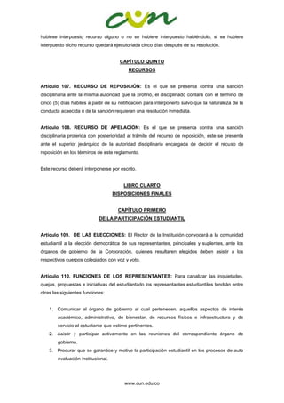 www.cun.edu.co
hubiese interpuesto recurso alguno o no se hubiere interpuesto habiéndolo, si se hubiere
interpuesto dicho recurso quedará ejecutoriada cinco días después de su resolución.
CAPÍTULO QUINTO
RECURSOS
Artículo 107. RECURSO DE REPOSICIÓN: Es el que se presenta contra una sanción
disciplinaria ante la misma autoridad que la profirió, el disciplinado contará con el termino de
cinco (5) días hábiles a partir de su notificación para interponerlo salvo que la naturaleza de la
conducta acaecida o de la sanción requieran una resolución inmediata.
Artículo 108. RECURSO DE APELACIÓN: Es el que se presenta contra una sanción
disciplinaria proferida con posterioridad al trámite del recurso de reposición, este se presenta
ante el superior jerárquico de la autoridad disciplinaria encargada de decidir el recuso de
reposición en los términos de este reglamento.
Este recurso deberá interponerse por escrito.
LIBRO CUARTO
DISPOSICIONES FINALES
CAPÍTULO PRIMERO
DE LA PARTICIPACIÓN ESTUDIANTIL
Artículo 109. DE LAS ELECCIONES: El Rector de la Institución convocará a la comunidad
estudiantil a la elección democrática de sus representantes, principales y suplentes, ante los
órganos de gobierno de la Corporación, quienes resultaren elegidos deben asistir a los
respectivos cuerpos colegiados con voz y voto.
Artículo 110. FUNCIONES DE LOS REPRESENTANTES: Para canalizar las inquietudes,
quejas, propuestas e iniciativas del estudiantado los representantes estudiantiles tendrán entre
otras las siguientes funciones:
1. Comunicar al órgano de gobierno al cual pertenecen, aquellos aspectos de interés
académico, administrativo, de bienestar, de recursos físicos e infraestructura y de
servicio al estudiante que estime pertinentes.
2. Asistir y participar activamente en las reuniones del correspondiente órgano de
gobierno.
3. Procurar que se garantice y motive la participación estudiantil en los procesos de auto
evaluación institucional.
 