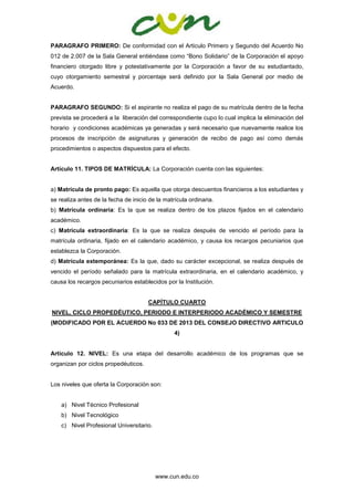 www.cun.edu.co
PARAGRAFO PRIMERO: De conformidad con el Articulo Primero y Segundo del Acuerdo No
012 de 2.007 de la Sala General entiéndase como “Bono Solidario” de la Corporación el apoyo
financiero otorgado libre y potestativamente por la Corporación a favor de su estudiantado,
cuyo otorgamiento semestral y porcentaje será definido por la Sala General por medio de
Acuerdo.
PARAGRAFO SEGUNDO: Si el aspirante no realiza el pago de su matrícula dentro de la fecha
prevista se procederá a la liberación del correspondiente cupo lo cual implica la eliminación del
horario y condiciones académicas ya generadas y será necesario que nuevamente realice los
procesos de inscripción de asignaturas y generación de recibo de pago así como demás
procedimientos o aspectos dispuestos para el efecto.
Artículo 11. TIPOS DE MATRÍCULA: La Corporación cuenta con las siguientes:
a) Matrícula de pronto pago: Es aquella que otorga descuentos financieros a los estudiantes y
se realiza antes de la fecha de inicio de la matrícula ordinaria.
b) Matrícula ordinaria: Es la que se realiza dentro de los plazos fijados en el calendario
académico.
c) Matrícula extraordinaria: Es la que se realiza después de vencido el período para la
matrícula ordinaria, fijado en el calendario académico, y causa los recargos pecuniarios que
establezca la Corporación.
d) Matrícula extemporánea: Es la que, dado su carácter excepcional, se realiza después de
vencido el período señalado para la matrícula extraordinaria, en el calendario académico, y
causa los recargos pecuniarios establecidos por la Institución.
CAPÍTULO CUARTO
NIVEL, CICLO PROPEDÉUTICO, PERIODO E INTERPERIODO ACADÉMICO Y SEMESTRE
(MODIFICADO POR EL ACUERDO No 033 DE 2013 DEL CONSEJO DIRECTIVO ARTICULO
4)
Artículo 12. NIVEL: Es una etapa del desarrollo académico de los programas que se
organizan por ciclos propedéuticos.
Los niveles que oferta la Corporación son:
a) Nivel Técnico Profesional
b) Nivel Tecnológico
c) Nivel Profesional Universitario.
 