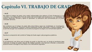 Capitulo VI. TRABAJO DE GRADO
◦ Art.35
Nos define el trabajo de grado como medio indispensable para obtener el Titulo Profesional, el cual
consolida y da el diagnostico final del estado del conocimiento del estudiante en sus habilidades de
analizar, desarrollar, formular y aplicar lo aprendido. La calificación será suministrada por un jurado
conocedor del tema.
◦ Art.36
Nos evidencia que el trabajo de grado debe desarrollarse según las modalidades en: Investigación,
Pasantía de Investigación, Docencia, Práctica Empresarial, Recital, Diplomado y Práctica Integral. Solo
se permite escoger una modalidad y de acuerdo al programa se asigna una normatividad especifica
◦ Art.37
Nombra la composición del comité de Trabajo de Grado según cada programa académico.
◦ Art.38
El procedimiento más eficaz para el trabajo de grado se describe aquí, en donde el estudiante debe
matricular el trabajo de grado, después de haberse ajustado a las opciones ofrecidas y presentarse
posteriormente a entregar el visto bueno a los calificadores asignados.
 