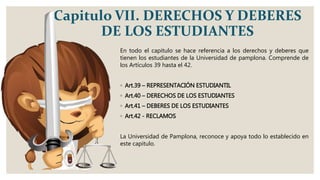 Capitulo VII. DERECHOS Y DEBERES
DE LOS ESTUDIANTES
En todo el capitulo se hace referencia a los derechos y deberes que
tienen los estudiantes de la Universidad de pamplona. Comprende de
los Artículos 39 hasta el 42.
◦ Art.39 – REPRESENTACIÓN ESTUDIANTIL
◦ Art.40 – DERECHOS DE LOS ESTUDIANTES
◦ Art.41 – DEBERES DE LOS ESTUDIANTES
◦ Art.42 - RECLAMOS
La Universidad de Pamplona, reconoce y apoya todo lo establecido en
este capitulo.
 
