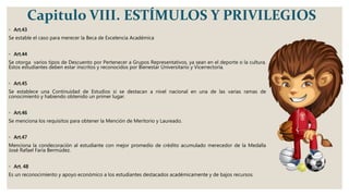 Capitulo VIII. ESTÍMULOS Y PRIVILEGIOS
◦ Art.43
Se estable el caso para merecer la Beca de Excelencia Académica
◦ Art.44
Se otorga varios tipos de Descuento por Pertenecer a Grupos Representativos, ya sean en el deporte o la cultura.
Estos estudiantes deben estar inscritos y reconocidos por Bienestar Universitario y Vicerrectoría.
◦ Art.45
Se establece una Continuidad de Estudios si se destacan a nivel nacional en una de las varias ramas de
conocimiento y habiendo obtenido un primer lugar.
◦ Art.46
Se menciona los requisitos para obtener la Mención de Meritorio y Laureado.
◦ Art.47
Menciona la condecoración al estudiante con mejor promedio de crédito acumulado merecedor de la Medalla
José Rafael Faría Bermúdez.
◦ Art. 48
Es un reconocimiento y apoyo económico a los estudiantes destacados académicamente y de bajos recursos.
 