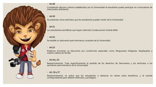 ◦ Art.49
Cumpliendo algunos criterios establecidos por la Universidad el estudiante puede participar en convocatoria de
intercambio estudiantil.
◦ Art.50
Se presentan otros estímulos que los estudiantes pueden recibir de la Universidad.
◦ Art.51
Los estudiantes bachilleres que hayan obtenido Condecoración Andrés Bello
◦ Art.52
Se estable un descuento para hermanos cursantes de la Universidad.
◦ Art.53
Podemos enumerar un descuento por condiciones especiales como: Resguardos Indígenas, desplazados y
madres cabeza de familia.
◦ Art.54 y 55
Respectivamente, Trata específicamente la perdida de los derechos de Descuentos y los estímulos a los
servidores administrativos de la Universidad.
◦ Art. 56 y 57
Respectivamente, se aclara que los estudiantes a distancia no tienen estos beneficios, y el tramite
correspondiente para obtener estímulos y privilegios.
 