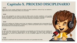Capitulo X. PROCESO DISCIPLINARIO
◦ Art.61
Según sea el caso pueden clasificarse las faltas de orden académico, contra la ley, los estatutos y
reglamentos de la universidad y faltas a la comunidad.
◦ Art.62
En sus ocho parágrafos nos dejan en claro las faltas contra el orden académico, como pueden
afectar al estudiante y como son ocasionadas por este. Estas conductas se investigan, la calificación
se da por perdida y según las veces que se reincida sedara por cancelada la matricula.
◦ Art.63
Una a una se definen las 19 faltas contra la ley, los estatutos y reglamentos de la Universidad. En los
parámetros se añaden mas términos, condiciones y criterios que pueden poner en riesgo la calidad
de estudiante de la Universidad de pamplona.
◦ Art.64
Se define las faltas contra el orden comunitario. Los parágrafos nos informan sobre las medidas que
ha de tomar los miembros representativos de las autoridades. Las fallas serán evaluadas y
sancionadas con servicio comunitario pero a su vez no quedara registro en la hoja de vida del
estudiante.
◦ Art.65
Se designa la clasificación de las sanciones de acuerdo con la gravedad de la falta.
 