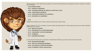 Del Articulo 66 al 71 se dan definiciones que afectan la condición de estudiante según la gravedad de las faltas cometidas y reincididas
en la Universidad.
◦ Art.66 .AMONESTACIONES
◦ Art.67 – MATRICULA CONDICIONAL
◦ Art.68 – SUSPENSION TEMPORAL DEL DERECHO A OPTAR POR EL TITULO
◦ Art.69 – CANCELACIÓN DE MATRÍCULA
◦ Art.70 – CANCELACIÓN DEFINITIVA DE LA MATRÍCULA
◦ Art.71 – EXPULSIÓN DE LA UNIVERSIDAD
◦ Art.72
Establece los que deben iniciar, tramitar y decidir los asuntos que involucren faltas.
Entre los Artículos 73 al 77 se presenta la Acción Procesal que debe llevarse de manera oportuna para que las partes implicadas
puedan llegar a un acuerdo.
◦ Art.73 – INICIO DE ACTUACIÓN
◦ Art.74 – PROCEDENCIA DE LA ACCIÓN DISCIPLINARIA
◦ Art.75 – CONCILIACIÓN Y ACTAS DE COMPROMISO
◦ Art.76 – COMISIONES
◦ Art.77 – ASESORIAS PSICOLÓGICAS
Los Articulos del 78 hasta el 82 nos encaminan al Procedimiento Ordinario que se llevara a cabo para resolver la falta.
◦ Art.78 – INDAGACIÓN PRELIMINAR
◦ Art.79 – FINES DE LA INDAGACIÓN PRELIMINAR
◦ Art.80 – FACULTADES DE LA INDACIÓN PRELIMINAR
◦ Art.81 y 82 TERMINOS Y QUEJAS, respectivamente.
 