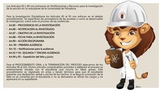 Los Artículos 83 y 84 nos enmarcan en Notificaciones y Recursos para la investigación
de la sanción en un estudiante de la Universidad de Pamplona.
Para la Investigación Disciplinaria los Artículos 85 al 95 nos enfocan en el debido
procedimiento. Se especifican las procedencia de las pruebas y como se desenvuelve
la investigación, sobre todo el proceso de las audiencias.
◦ Art.85 – PROCEDENCIA DE LA INVESTIGACIÓN
◦ Art.86 – NOTIFICACIÓN AL INVESTIGADO
◦ Art.87 – OBJETIVO DE LA INVESTIGACIÓN
◦ Art.88 – FECHA PARA LA INVESTIGACIÓN
◦ Art.89 – ACCIÓN DISCIPLINARIA
◦ Art. 90 – PRIMERA AUDIENCIA
◦ Art. 91 – Notificaciones para la audiencia
◦ Art.92 Y 93- SEGUNDA Y TERCERA AUDIENCIA
◦ Art.94 y 95 – Expedición del fallo y juicio.
Para el PROCEDIMIENTO ORAL y la TERMIANCIÓN DEL PROCESO abarcamos de los
Artículos 96 al 102. Dichos artículos comprendidos proceden a adelantar el proceso ya
anteriormente iniciado con el estudiante que incurre en faltas graves. Este
procedimiento es registrado en actas y tienen términos para que el estudiante
presente una declaración verbal o escrita de los hechos. Si se llega la conclusión de la
falta no es cometida por el estudiante o no se demuestra se retiran los cargos y no
aparecerá en su expediente.
 