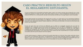 CASO PRACTICO RESUELTO SEGÚN
EL REGLAMENTO ESTUDIANTIL
Un joven estudiante de la Universidad de Pamplona debe cumplir como ultimo requisito para la obtención de su titulo
profesional, presentar el trabajo de grado. Para aclarar dudas el joven se remire al Reglamento Estudiantil quien lo
remite al CAPITULO VI. en el Acuerdo No. 186 del 2 de Diciembre de 2005 por el Consejo Superior de la Universidad.
El joven había pensado que el graduarse solo requería de sus notas y ya, si bien estas son muy importantes también lo
es el Trabajo de Grado. En dicho trabajo se ve reflejado un diagnostico, análisis, desarrollo y forma de aplicar/formular
proyectos, cuyas capacidades debieron haberse adquirido con el transcurso del tiempo en el área de conocimiento que
el joven esta matriculado.
El joven de igual mera noto la forma de calificación que se añade en el parágrafo segundo pero que este fue
remplazado por el parágrafo tercero del Acuerdo No.056 del 25 de Junio de 2007.Ya actualizado en conceptos, se
mentaliza a que su trabajo debe de tener una de las modalidades que se presentan en Articulo 36, y este elige la
modalidad de investigación por que ofrece lo que necesita en su área de conocimiento y eventualmente la especifica
en el departamento de programa. Se da cuenta de la misma manera que esta comprendido por un grupo de personas
conocedoras del tema que lo evaluaran de forma objetiva.
Cuando decide empezar su trabajo es entonces él recuerda haber leído en el Articulo 38 que debe matricular primero
para contar con la aprobación del comité. Y el departamento y así de manera adecuada sustentar su trabajo y sacar a
delante su titulo. El ya casi profesional se da cuenta que es importante remitirse al Reglamento Estudiantil para que
aclarar dudad sobre nuestros deberes para con la Universidad a la hora de el Trabajo de Grado.
 