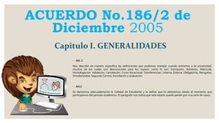 ACUERDO No.186/2 de
Diciembre 2005
◦ Art. 1
Nos describe de manera especifica las definiciones que podemos manejar cuando entramos a la universidad,
muchos de los cuales son desconocidos para los nuevos, como lo son: Inscripción, Admisión, Matricula,
Homologación, Validación, Cancelación, Curso Vacacional, Transferencias ( Interna, Externa, Obligatoria), Reingreso,
Simultaneidad, Segunda Carrera, Asimilación y evaluación.
◦ Art.2
Se denomina adecuadamente la Calidad de Estudiante y la define que la obtenemos desde el momento que
participamos del periodo académico. El parágrafo nos indica que este estado puede perder por una serie de casos.
Capitulo I. GENERALIDADES
 