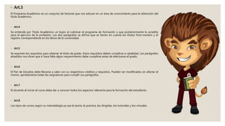 ◦ Art.3
El Programa Académico es un conjunto de factores que nos educan en un área de conocimiento para la obtención del
titulo académico.
◦ Art.4
Se entiende por Titulo Académico un logro al culminar el programa de formación y que posteriormente lo acredita
para el ejercicio de la profesión. Los dos parágrafos se afirma que se tienen en cuenta los títulos Post-mortem y el
registro correspondiente en los libros de la universidad.
◦ Art.5
Se exponen los requisitos para obtener el titulo de grado. Estos requisitos deben cumplirse a cabalidad. Los parágrafos
añadidos nos dicen que si hace falta algún requerimiento debe cumplirse antes de efectuarse el grado.
◦ Art.6
El Pan de Estudios debe llevarse a cabo con su respectivos créditos y requisitos. Pueden ser modificados sin afectar el
mismo, aprobándose todas las asignaturas para cumplir sus parágrafos.
◦ Art.7
El docente al iniciar el curso debe dar a conocer todos los aspectos relevante para la formación del estudiante.
◦ Art.8
Los tipos de cursos según su metodología ya sea la teoría, la practica, las dirigidas, los tutoriales y los virtuales.
 