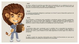 • Art.9
Se aclara y definen los temimos que debe tener el estudiante con su asistencia al curso, ya
que este se puede perder por fallas. Los parágrafos nos anexan serie de condiciones para
presentar una buena escusa durante tiempos establecidos.
◦ Art.10
La asistencia igualmente obligatoria a participar en el Aula TI, para el desarrollo oportuno de
las actividades académicas.
◦ Art.11
Los certificados y constancias serán expedidos a estudiantes activos, retirados y graduados.
Según para lo que se necesite debe expedirse en lugares debidamente especificados. Los
parágrafos nos anuncian que estos certificados y constancias solo se hacen en español y
además en cuanto a notas se darán en la totalidad de cursos matriculados.
◦ Art.12
El estudiante debe estar carnetizado que lo acrediten de la universidad de pamplona y
además para beneficios como la prestación de servicios. Si se pierde se debe reportar y
solicitar uno nuevo, y para finalizar el curso debe adjuntarse el carnet según nos indican los
parágrafos.
◦ Art. 13
Se deben cumplir dos requisitos elementales para el Retiro de Documentos en caso que el
estudiante decida no continuar los estudios en la universidad.
 