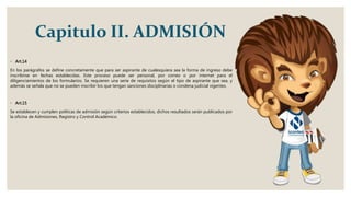 Capitulo II. ADMISIÓN
◦ Art.14
En los parágrafos se define concretamente que para ser aspirante de cualesquiera sea la forma de ingreso debe
inscribirse en fechas establecidas. Este proceso puede ser personal, por correo o por internet para el
diligenciamientos de los formularios. Se requieren una serie de requisitos según el tipo de aspirante que sea, y
además se señala que no se pueden inscribir los que tengan sanciones disciplinarias o condena judicial vigentes.
◦ Art.15
Se establecen y cumplen políticas de admisión según criterios establecidos, dichos resultados serán publicados por
la oficina de Admisiones, Registro y Control Académico.
 