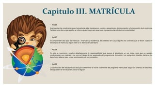 Capitulo III. MATRÍCULA
◦ Art.16
Se presentan las condiciones que el estudiante debe mantener en cuanto a presentación de documentos y la renovación de la matricula.
También unos de sus parágrafos se informa que el cupo será reservado si presenta una solicitud con anterioridad.
◦ Art.17
Se comprenden dos tipos de matricula ( Financiera y Académica). Se establece en sus parágrafos los controles que se llevan a cabo en
estos tipos de matricula, según estén o no dentro del calendario.
◦ Art.18
En este se menciona y explica detalladamente la responsabilidad que asume el estudiante en sus notas, para que no queden
condicionadas sus materias y no corra el riesgo de ser expulsado del programa de formación. Los parágrafos añadidos declaran los
derechos y deberes para no ser sancionados por sus promedios.
◦ Art.19
La clasificación del estudiante se dará para determinar el novel o semestre del programa matriculado según los criterios allí descritos.
Estos pueden ser en situación parcial o regular.
 