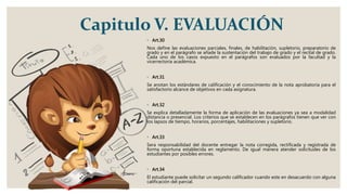 Capitulo V. EVALUACIÓN
◦ Art.30
Nos define las evaluaciones parciales, finales, de habilitación, supletorio, preparatorio de
grado y en el parágrafo se añade la sustentación del trabajo de grado y el recital de grado.
Cada uno de los casos expuesto en el parágrafos son evaluados por la facultad y la
vicerrectoría académica.
◦ Art.31
Se anotan los estándares de calificación y el conocimiento de la nota aprobatoria para el
satisfactorio alcance de objetivos en cada asignatura.
◦ Art.32
Se explica detalladamente la forma de aplicación de las evaluaciones ya sea a modalidad
distancia o presencial. Los criterios que se establecen en los parágrafos tienen que ver con
los lapsos de tiempo, horarios, porcentajes, habilitaciones y supletorio.
◦ Art.33
Sera responsabilidad del docente entregar la nota corregida, rectificada y registrada de
forma oportuna establecida en reglamento. De igual manera atender solicitudes de los
estudiantes por posibles errores.
◦ Art.34
El estudiante puede solicitar un segundo calificador cuando este en desacuerdo con alguna
calificación del parcial.
 