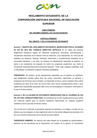 www.cun.edu.co
REGLAMENTO ESTUDIANTIL DE LA
CORPORACIÓN UNIFICADA NACIONAL DE EDUCACIÓN
SUPERIOR
LIBRO PRIMERO
DEL RÉGIMEN GENERAL DE LOS ESTUDIANTES
CAPÍTULO PRIMERO
DEL OBJETO Y DE LA CALIDAD DE ESTUDIANTE
Artículo 1. OBJETO DEL REGLAMENTO ESTUDIANTIL (MODIFICADO POR EL ACUERDO
No 033 DE 2013 DEL CONSEJO DIRECTIVO ARTÍCULO 1): Es objeto del presente
Reglamento Estudiantil regular las relaciones académicas, financieras, administrativas y
disciplinarias devenidas de la relación entre la Institución y sus estudiantes. En virtud de ello
establece los derechos, deberes, estímulos, distinciones y procedimientos asociados de la
comunidad estudiantil, y por ende, sin perjuicio de disposiciones especiales al respecto, se
aplica a los estudiantes de pregrado de todos los programas académicos que oferte la
Corporación Unificada Nacional de Educación Superior - CUN - bajo cualquier modalidad, nivel
o metodología, y empleando cualquier mediación pedagógica.
PARÁGRAFO: Sin perjuicio de las disposiciones especiales que al respecto se expidieren,
este Reglamento también aplica para los cursos, seminarios, diplomados en general, y
programas de formación para el trabajo y el desarrollo humano cuando existiese dicha oferta
académica por parte de la CUN, así mismo obra como norma complementaría frente a otros
reglamentos estudiantiles especiales tales como los de postgrados o educación continuada en
lo que no le sea contrario.
Artículo 2. DE LA CALIDAD DE ESTUDIANTE (MODIFICADO POR EL ACUERDO No 025
DE 2.015 DEL CONSEJO DIRECTIVO): Es estudiante de la CUN, aquella persona que cuenta
con matrícula vigente para un período académico determinado en cualquier programa
académico de los que trata el artículo anterior.
Con el acto de la matrícula, el estudiante adquiere los derechos y se obliga a cumplir con los
deberes que se consagran en este reglamento junto con las demás obligaciones previstas en la
ley y la normativa institucional que se deriven de dicha calidad.
PARÁGRAFO PRIMERO: Sin perjuicio del cabal respeto por la igualdad de oportunidades y
derechos de los estudiantes de la Corporación con ocasión de su género, la Corporación
 