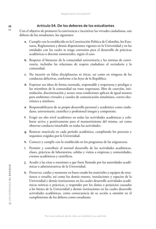 @
U
N
I
V
E
R
S
I
DA
D
E
L
B
O
S
Q
U
E
Por una cultura de la vida, su calidad y su sentido
28
Reglamento Estudiantil
Artículo 54. De los deberes de los estudiantes
Con el objetivo de promover la convivencia e incentivar las virtudes ciudadanas, son
deberes de los estudiantes, los siguientes:
a. Cumplir con lo establecido en la Constitución Política de Colombia, los Esta-
tutos, Reglamentos y demás disposiciones vigentes en la Universidad y en las
entidades con las cuales se tenga convenios para el desarrollo de prácticas
académicas o docente asistenciales, según el caso.
b. Respetar el bienestar de la comunidad universitaria y las normas de convi-
vencia, incluidas las relaciones de respeto ciudadano al vecindario y la
comunidad.
c. No incurrir en faltas disciplinarias ni éticas, así como en ninguna de las
conductas delictivas, conforme a las leyes de la República.
d. Expresar sus ideas de forma razonada, responsable y respetuosa y prodigar a
los miembros de la comunidad un trato respetuoso, libre de coerción, inti-
midación, discriminación y acoso; estas condiciones aplican de igual manera
para ambientes virtuales y canales de comunicación simultánea, correo elec-
trónico y similares.
e. Responsabilizarse de su propio desarrollo personal y académico como ciuda-
dano, universitario, científico y profesional íntegro y competente.
f. Exigir un alto nivel académico en todas las actividades académicas y cola-
borar activa y positivamente para el mantenimiento del mismo, así como
observar conducta intachable en todas las actividades.
g. Renovar matrícula en cada período académico, cumpliendo los procesos y
requisitos exigidos por la Universidad.
h. Conocer y cumplir con lo establecido en los programas de las asignaturas.
i. Permitir y contribuir al normal desarrollo de las actividades académicas.
clases, prácticas de laboratorios, salidas y visitas a empresas y comunidades,
eventos académicos y científicos.
j. Acudir a las citas o reuniones a que fuere llamado por las autoridades acadé-
micas o administrativas de la Universidad.
k. Preservar, cuidar y mantener en buen estado los materiales y equipos de ense-
ñanza o estudio, así como los demás enseres, instalaciones y espacios de la
Universidad y demás instituciones en las cuales desarrolle actividades acadé-
micas teóricas o prácticas, y responder por los daños o perjuicios causados
a los bienes de la Universidad y demás instituciones en las cuales desarrolle
actividades académicas, como consecuencia de su acción u omisión en el
cumplimiento de los deberes como estudiante.
 