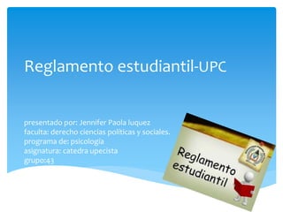Reglamento estudiantil-UPC 
presentado por: Jennifer Paola luquez 
faculta: derecho ciencias políticas y sociales. 
programa de: psicología 
asignatura: catedra upecista 
grupo:43 
 
