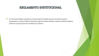  Es un documento diseñado y aprobado por el Consejo Superior Universitario que tiene como base las normas de 
comportamiento y contiene los deberes y derechos que surgen de la relación estudiante e institución y finalmente regulan la 
conducta de una persona dentro de la sociedad que los involucran. 
 