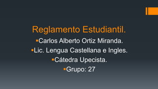 Reglamento Estudiantil. 
Carlos Alberto Ortiz Miranda. 
Lic. Lengua Castellana e Ingles. 
Cátedra Upecista. 
Grupo: 27 
 