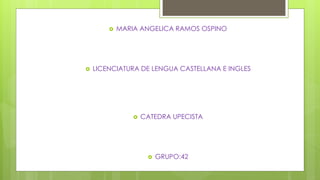  MARIA ANGELICA RAMOS OSPINO 
 LICENCIATURA DE LENGUA CASTELLANA E INGLES 
 CATEDRA UPECISTA 
 GRUPO:42 
 