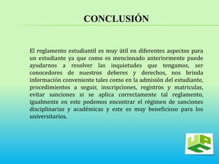 CONCLUSIÓN 
El reglamento estudiantil es muy útil en diferentes aspectos para 
un estudiante ya que como es mencionado anteriormente puede 
ayudarnos a resolver las inquietudes que tengamos, ser 
conocedores de nuestros deberes y derechos, nos brinda 
información conveniente tales como en la admisión del estudiante, 
procedimientos a seguir, inscripciones, registros y matriculas, 
evitar sanciones si se aplica correctamente tal reglamento, 
igualmente en este podemos encontrar el régimen de sanciones 
disciplinarias y académicas y este es muy beneficioso para los 
universitarios. 
 
