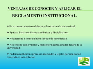 VENTAJAS DE CONOCER Y APLICAR EL 
REGLAMENTO INSTITUCIONAL. 
 Da a conocer nuestros deberes y derechos en la universidad 
 Ayuda a Evitar conflictos académicos y disciplinarios. 
 Nos permite a tener un buen sentido de pertenencia. 
 Nos enseña como valorar y mantener nuestra estadía dentro de la 
universidad 
 Podemos aplicar los procesos adecuados y legales por una acción 
cometida en la institución 
 