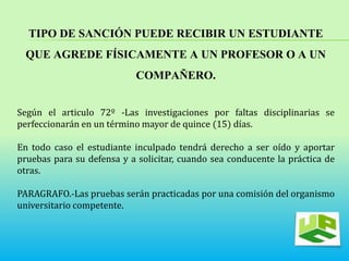 TIPO DE SANCIÓN PUEDE RECIBIR UN ESTUDIANTE 
QUE AGREDE FÍSICAMENTE A UN PROFESOR O A UN 
COMPAÑERO. 
Según el articulo 72º -Las investigaciones por faltas disciplinarias se 
perfeccionarán en un término mayor de quince (15) días. 
En todo caso el estudiante inculpado tendrá derecho a ser oído y aportar 
pruebas para su defensa y a solicitar, cuando sea conducente la práctica de 
otras. 
PARAGRAFO.-Las pruebas serán practicadas por una comisión del organismo 
universitario competente. 
 