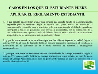 CASOS EN LOS QUE EL ESTUDIANTE PUEDE 
APLICAR EL REGLAMENTO ESTUDIANTIL 
1. ¿ que sanción puede llegar a tener una persona que cometa fraude en la documentación 
requerida para la admisión? Según el articulo 11°, quien incurra en fraude en la 
documentación requerida para la admisión, se le sancionará con la pérdida del derecho de 
inscripción a todos los programas que ofrezca la universidad, con la cancelación de la 
matrícula si estuviere vigente o con la pérdida del derecho a optar el titulo correspondiente, 
sin perjuicio de las sanciones penales a que hubiere lugar. 
2. ¿ que le puede ocurrir a un estudiante que sea descubierto fragrante en delito? Según el 
articulo 78º, En el caso de flagrante delito, el Consejo académico suspenderá al estudiante o 
Estudiantes en su condición de tal o tales, mientras se adelanta la investigación 
correspondiente. 
3. ¿ en que caso puede un estudiante solicitar la cancelación de la carga académica? Según el 
articulo 19º, La cancelación del total de la carga académica se podrá solicitar en caso de fuerza 
mayor al Consejo Académico, en se caso se podrá pedir reserva de cupo, de acuerdo con lo 
establecido en el artículo 10. 
 
