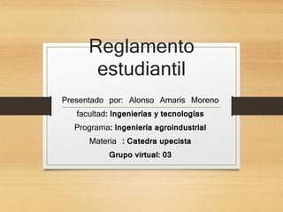 Reglamento 
estudiantil 
Presentado por: Alonso Amaris Moreno 
facultad: Ingenierías y tecnologías 
Programa: Ingeniería agroindustrial 
Materia : Catedra upecista 
Grupo virtual: 03 
 