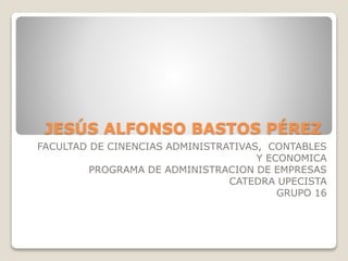 JESÚS ALFONSO BASTOS PÉREZ 
FACULTAD DE CINENCIAS ADMINISTRATIVAS, CONTABLES 
Y ECONOMICA 
PROGRAMA DE ADMINISTRACION DE EMPRESAS 
CATEDRA UPECISTA 
GRUPO 16 
 