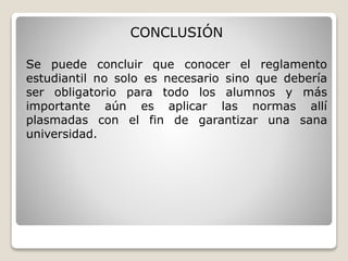 CONCLUSIÓN 
Se puede concluir que conocer el reglamento 
estudiantil no solo es necesario sino que debería 
ser obligatorio para todo los alumnos y más 
importante aún es aplicar las normas allí 
plasmadas con el fin de garantizar una sana 
universidad. 
