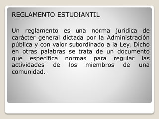 REGLAMENTO ESTUDIANTIL 
Un reglamento es una norma jurídica de 
carácter general dictada por la Administración 
pública y con valor subordinado a la Ley. Dicho 
en otras palabras se trata de un documento 
que especifica normas para regular las 
actividades de los miembros de una 
comunidad. 
 