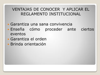 VENTAJAS DE CONOCER Y APLICAR EL 
REGLAMENTO INSTITUCIONAL 
 Garantiza una sana convivencia 
 Enseña cómo proceder ante ciertos 
eventos 
 Garantiza el orden 
 Brinda orientación 
 