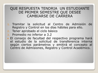 QUE RESPUESTA TENDRIA UN ESTUDIANTE 
DE PRIMER SEMESTRE QUE DESEE 
CAMBIARSE DE CARRERA 
1. Tramitar la solicitud al Centro de Admisión de 
Registro y Control en los días hábiles para ello. 
2. Tener aprobado el ciclo básico 
3. Promedio no inferior a 3.2 
 El consejo de facultad del respectivo programa hará 
el estudio de la solicitud de transferencia interna 
según ciertos parámetros y emitirá el concepto al 
Centro de Admisiones, Registro y Control Académico. 
 