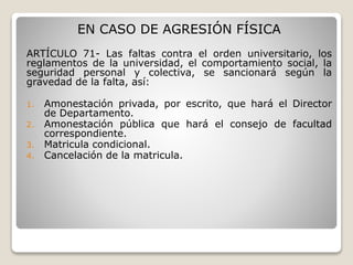 EN CASO DE AGRESIÓN FÍSICA 
ARTÍCULO 71- Las faltas contra el orden universitario, los 
reglamentos de la universidad, el comportamiento social, la 
seguridad personal y colectiva, se sancionará según la 
gravedad de la falta, así: 
1. Amonestación privada, por escrito, que hará el Director 
de Departamento. 
2. Amonestación pública que hará el consejo de facultad 
correspondiente. 
3. Matricula condicional. 
4. Cancelación de la matricula. 
 
