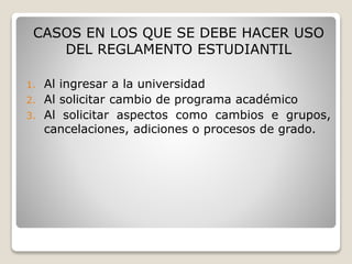 CASOS EN LOS QUE SE DEBE HACER USO 
DEL REGLAMENTO ESTUDIANTIL 
1. Al ingresar a la universidad 
2. Al solicitar cambio de programa académico 
3. Al solicitar aspectos como cambios e grupos, 
cancelaciones, adiciones o procesos de grado. 
 