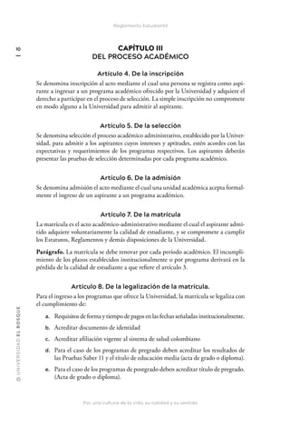 @
U
N
I
V
E
R
S
I
DA
D
E
L
B
O
S
Q
U
E
Por una cultura de la vida, su calidad y su sentido
10
Reglamento Estudiantil
CAPÍTULO III
DEL PROCESO ACADÉMICO
Artículo 4. De la inscripción
Se denomina inscripción al acto mediante el cual una persona se registra como aspi-
rante a ingresar a un programa académico ofrecido por la Universidad y adquiere el
derecho a participar en el proceso de selección. La simple inscripción no compromete
en modo alguno a la Universidad para admitir al aspirante.
Artículo 5. De la selección
Se denomina selección el proceso académico administrativo, establecido por la Univer-
sidad, para admitir a los aspirantes cuyos intereses y aptitudes, estén acordes con las
expectativas y requerimientos de los programas respectivos. Los aspirantes deberán
presentar las pruebas de selección determinadas por cada programa académico.
Artículo 6. De la admisión
Se denomina admisión el acto mediante el cual una unidad académica acepta formal-
mente el ingreso de un aspirante a un programa académico.
Artículo 7. De la matrícula
La matrícula es el acto académico-administrativo mediante el cual el aspirante admi-
tido adquiere voluntariamente la calidad de estudiante, y se compromete a cumplir
los Estatutos, Reglamentos y demás disposiciones de la Universidad.
Parágrafo. La matrícula se debe renovar por cada período académico. El incumpli-
miento de los plazos establecidos institucionalmente o por programa derivará en la
pérdida de la calidad de estudiante a que refiere el artículo 3.
Artículo 8. De la legalización de la matrícula.
Para el ingreso a los programas que ofrece la Universidad, la matrícula se legaliza con
el cumplimiento de:
a. Requisitos de forma y tiempo de pagos en las fechas señaladas institucionalmente.
b. Acreditar documento de identidad
c. Acreditar afiliación vigente al sistema de salud colombiano
d. Para el caso de los programas de pregrado deben acreditar los resultados de
las Pruebas Saber 11 y el título de educación media (acta de grado o diploma).
e. Para el caso de los programas de postgrado deben acreditar título de pregrado.
(Acta de grado o diploma).
 