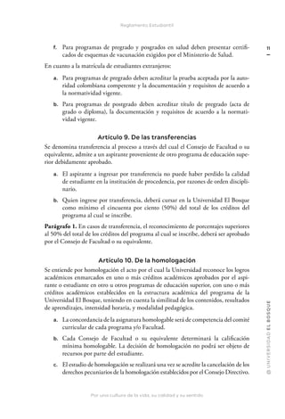Por una cultura de la vida, su calidad y su sentido
@
U
N
I
V
E
R
S
I
DA
D
E
L
B
O
S
Q
U
E
11
Reglamento Estudiantil
f. Para programas de pregrado y posgrados en salud deben presentar certifi-
cados de esquemas de vacunación exigidos por el Ministerio de Salud.
En cuanto a la matrícula de estudiantes extranjeros:
a. Para programas de pregrado deben acreditar la prueba aceptada por la auto-
ridad colombiana competente y la documentación y requisitos de acuerdo a
la normatividad vigente.
b. Para programas de postgrado deben acreditar título de pregrado (acta de
grado o diploma), la documentación y requisitos de acuerdo a la normati-
vidad vigente.
Artículo 9. De las transferencias
Se denomina transferencia al proceso a través del cual el Consejo de Facultad o su
equivalente, admite a un aspirante proveniente de otro programa de educación supe-
rior debidamente aprobado.
a. El aspirante a ingresar por transferencia no puede haber perdido la calidad
de estudiante en la institución de procedencia, por razones de orden discipli-
nario.
b. Quien ingrese por transferencia, deberá cursar en la Universidad El Bosque
como mínimo el cincuenta por ciento (50%) del total de los créditos del
programa al cual se inscribe.
Parágrafo 1. En casos de transferencia, el reconocimiento de porcentajes superiores
al 50% del total de los créditos del programa al cual se inscribe, deberá ser aprobado
por el Consejo de Facultad o su equivalente.
Artículo 10. De la homologación
Se entiende por homologación el acto por el cual la Universidad reconoce los logros
académicos enmarcados en uno o más créditos académicos aprobados por el aspi-
rante o estudiante en otro u otros programas de educación superior, con uno o más
créditos académicos establecidos en la estructura académica del programa de la
Universidad El Bosque, teniendo en cuenta la similitud de los contenidos, resultados
de aprendizajes, intensidad horaria, y modalidad pedagógica.
a. La concordancia de la asignatura homologable será de competencia del comité
curricular de cada programa y/o Facultad.
b. Cada Consejo de Facultad o su equivalente determinará la calificación
mínima homologable. La decisión de homologación no podrá ser objeto de
recursos por parte del estudiante.
c. El estudio de homologación se realizará una vez se acredite la cancelación de los
derechos pecuniarios de la homologación establecidos por el Consejo Directivo.
 