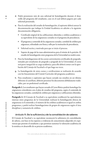 @
U
N
I
V
E
R
S
I
DA
D
E
L
B
O
S
Q
U
E
Por una cultura de la vida, su calidad y su sentido
12
Reglamento Estudiantil
d. Podrá presentarse más de una solicitud de homologación durante el desa-
rrollo del programa del estudiante, caso en el cual deberá pagarse por cada
solicitud presentada.
e. Para la realización del estudio de homologación, el aspirante deberá anexar la
documentación que indique la Unidad Académica en adición a la siguiente
documentación obligatoria.
• Certificado original de las calificaciones obtenidas y créditos académicos o
su equivalente de las asignaturas cursadas en el programa de procedencia.
• El programa y contenido de las asignaturas cursadas, cantidad de créditos por
asignatura, refrendado con firma y sello por la institución de procedencia.
• Solicitud escrita y motivada para que se inicie el proceso.
• Soporte de pago de las tasas administrativas para el trámite de la petición. El
estudio de homologación entre programas de la Universidad no tendrá costo.
f. Para las homologaciones de los cursos universitarios certificados de posgrado,
tomados por estudiantes de pregrado y posgrado de la Universidad, el curso
será parte integral de su carga académica, para ello deberá contar con la apro-
bación del Consejo de Facultad o el que haga sus veces.
g. La homologación de otros cursos y certificaciones se realizarán de acuerdo
con los lineamientos del Comité Curricular del programa académico.
h. Para estudiantes o aspirantes que hayan cursado sus estudios en un idioma
diferente al castellano, deberán presentar los documentos debidamente tradu-
cidos, por un profesional certificado.
Parágrafo 1. Los estudiantes que hayan cursado el Curso Básico podrán homologar las
asignaturas coincidentes con el plan de estudios del programa, según el contenido de
las asignaturas cursadas, cantidad de créditos por asignatura y calificaciones obtenidas.
Parágrafo 2. El Consejo de Facultad o su equivalente establecerá las equivalencias
internas entre programas de la Universidad; realizará la homologación directa de
asignaturas si el contenido y el número de los créditos académicos es igual en ambos
programas; y podrá realizar homologaciones de grupos de asignaturas según el área
disciplinar y sumatoria de créditos.
Artículo 11. De la suficiencia y de la convalidación de saberes
El Consejo de Facultad o su equivalente reconocerá la suficiencia y/o convalidación
de saberes, con base en los soportes y evidencias de conocimiento adquirido y/o expe-
riencia que presente el estudiante y que permitan sustentar la valoración académica de
la temática en desarrollo de su proceso académico.
 