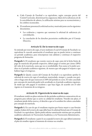 Por una cultura de la vida, su calidad y su sentido
@
U
N
I
V
E
R
S
I
DA
D
E
L
B
O
S
Q
U
E
13
Reglamento Estudiantil
a. Cada Consejo de Facultad o su equivalente, según concepto previo del
Comité Curricular, determinará las asignaturas objeto de la suficiencia y/o de
la convalidación de saberes, la calificación mínima para su reconocimiento y
los créditos reconocidos.
b. El estudiante presentará la solicitud escrita y motivada junto con los siguientes
documentos.
• Las evidencias y soportes que sustentan la solicitud de suficiencia y/o
convalidación.
• La cancelación de los derechos pecuniarios establecidos por el Consejo
Directivo.
Artículo 12. De la reserva de cupo
Se entiende por reserva de cupo, el acto mediante el cual el Consejo de Facultad o su
equivalente le concede autorización al estudiante que no pueda iniciar o continuar
un periodo académico, para reincorporase más adelante y continuar el respectivo
programa de formación.
Parágrafo 1. El estudiante que tramite reserva de cupo antes de la fecha límite de
pago de matrícula del periodo respectivo, deberá pagar el treinta por ciento (30%)
del valor de la matrícula, suma que no es reembolsable. Esta suma se le podrá acre-
ditar en el periodo académico siguiente, de manera que solo pagará el reajuste a que
hubiere lugar al reingresar.
Parágrafo 2. Queda a juicio del Consejo de Facultad o su equivalente aprobar la
solicitud de reserva de cupo al estudiante matriculado, siempre y cuando esta peti-
ción se haga antes de que transcurra el 30% del período en curso. El valor cancelado
por concepto de matrícula podrá serle acreditado en el periodo académico siguiente,
de modo que solo pagará el excedente a que haya lugar, de acuerdo con el valor
vigente en el momento de su reingreso.
Artículo 13. Vigencia de la reserva de cupo
El estudiante tendrá un plazo máximo de dos períodos académicos consecutivos de un
programa para solicitar que se active su calidad de estudiante. Vencido este plazo, el
estudiante pierde dicha reserva y el derecho a que se le acrediten los valores cancelados
por concepto de matrícula.
Parágrafo 1. En caso de que el estudiante requiera por fuerza mayor o caso fortuito
ampliar el plazo de la reserva de cupo debe hacer la solicitud formal ante el Consejo de
Facultad o su equivalente. Quién podrá solicitar autorización máxima por un período
académico adicional a la Vicerrectoría Académica y a la Vicerrectoría Administrativa.
Parágrafo 2. El estudiante a quien le sea aceptada la reserva de cupo deberá someterse
al plan de estudios vigente al momento de retomar sus estudios.
 