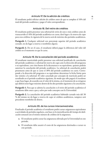 Por una cultura de la vida, su calidad y su sentido
@
U
N
I
V
E
R
S
I
DA
D
E
L
B
O
S
Q
U
E
15
Reglamento Estudiantil
Artículo 17. De la adición de créditos
El estudiante podrá solicitar adición de créditos antes de que se complete el 10% del
total del periodo académico y pagar el valor correspondiente.
Artículo 18. Del retiro de créditos
El estudiante podrá presentar una solicitud de retiro de uno o más créditos antes de
transcurrido el 10% del periodo académico en curso, dará lugar a la reserva de cupo
para esos créditos, la vigencia de la reserva será de máximo dos períodos académicos.
Parágrafo 1. Cualquier solicitud con porcentaje superior del periodo académico
cursado, no da lugar a reserva o reembolso alguno.
Parágrafo 2. De ser el caso, el estudiante deberá pagar la diferencia del valor del
crédito en el momento en que lo curse.
Artículo 19. De la cancelación del periodo académico
El estudiante matriculado podrá presentar una solicitud justificada de cancelación
del periodo académico y solicitud de reserva de cupo ante la dirección del programa
o su equivalente, con visto bueno de la decanatura o su equivalente, quienes podrán
autorizar la cancelación del periodo académico. La solicitud de cancelación podrá
presentarse antes de que se curse el 30% del periodo académico en curso. Corres-
ponde a la dirección del programa o su equivalente determinar la fecha límite para
dar trámite a la solicitud. El valor cancelado por concepto de matrícula podrá ser
acreditado en el periodo académico siguiente, de modo que sólo pagará el excedente
a que haya lugar, de acuerdo con el valor de la misma, en el momento de su reingreso
que deberá tener lugar máximo dentro de los dos periodos siguientes a la cancelación.
Parágrafo 1. Para que se admita la cancelación o el retiro del periodo académico el
estudiante debe estar a paz y salvo por todo concepto con la Universidad.
Parágrafo 2. La cancelación del período académico habiendo cursado más del 30
% del mismo no da lugar a reserva de cupo ni créditos académicos, tampoco será
procedente reembolso de dinero.
Artículo 20. de los cursos intersemestrales
Finalizado el periodo académico el estudiante podrá cursar asignaturas equivalentes
a actividades de períodos regulares, con base en la intensificación del tiempo de dedi-
cación semanal con el mismo número de créditos de la asignatura.
a. El estudiante podrá cursar las asignaturas ofertada por la Universidad en este
periodo.
b. El estudiante debe asumir el costo de las asignaturas destinadas a cursar en
este periodo.
 