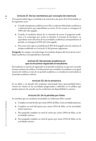 @
U
N
I
V
E
R
S
I
DA
D
E
L
B
O
S
Q
U
E
Por una cultura de la vida, su calidad y su sentido
16
Reglamento Estudiantil
Artículo 21. De los reembolsos por concepto de matrícula
Únicamente habrá lugar a reembolsos de matrículas, por parte de la Universidad, en
los siguientes casos:
a. Cuando el programa académico no se lleve a cabo por dificultades académicas
o administrativas que imposibiliten su inicio. En ese evento se reintegrará el
100% del valor pagado.
b. Cuando el estudiante desista de su intención de cursar el programa acadé-
mico y le comunique por escrito su decisión al Consejo de Facultad o su
equivalente antes del inicio de las actividades académicas correspondientes al
período, se reintegrará el 85% del valor pagado.
c. Para reserva de cupo se reembolsará el 50% de lo pagado antes de culminar el
tiempo establecido en el artículo 12 del presente reglamento.
Parágrafo. En ningún caso habrá lugar al reembolso después del inicio de las activi-
dades académicas correspondientes al periodo.
Artículo 22. Del periodo académico en
que se encuentre registrado el estudiante.
El estudiante se encontrará registrado en el periodo académico en que esté cursando
el mayor número de créditos. Si al determinar esta cantidad, el estudiante cursa igual
número de créditos en más de un periodo académico, se considerará matriculado en
el periodo académico inferior.
Artículo 23. De la asistencia
Es un deber y un derecho del estudiante matriculado hacer presencialidad física,
virtual y/o remota en las actividades programadas y definidas en el syllabus que
pueden ajustarse de acuerdo con las condiciones de disponibilidad y entorno.
Artículo 24. De la pérdida por fallas
Se considera que un estudiante ha perdido un crédito por fallas cuando:
a. Complete un total de diez por ciento (10%) de fallas, en las actividades prácticas.
b. Complete un total del quince por ciento (15%) de fallas, en las actividades
teórico prácticas.
c. Para pregrado complete un total de veinte por ciento (20%) de fallas, en las
actividades teóricas.
d. Para posgrado complete un total de quince por ciento (15%) de fallas, en las
actividades teóricas.
 