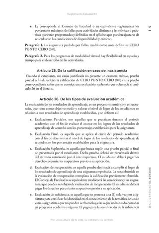 Por una cultura de la vida, su calidad y su sentido
@
U
N
I
V
E
R
S
I
DA
D
E
L
B
O
S
Q
U
E
17
Reglamento Estudiantil
e. Le corresponde al Consejo de Facultad o su equivalente reglamentar los
porcentajes máximos de fallas para actividades distintas a las teóricas o prác-
ticas que estén programadas y definidas en el syllabus que pueden ajustarse de
acuerdo con las condiciones de disponibilidad y entorno.
Parágrafo 1. La asignatura perdida por fallas tendrá como nota definitiva CERO
PUNTO CERO (0.0).
Parágrafo 2. Para los programas de modalidad virtual hay flexibilidad en espacio y
tiempo para el desarrollo de las actividades.
Artículo 25. De la calificación en caso de inasistencia
Cuando el estudiante, sin causa justificada no presente un examen, trabajo, prueba
parcial o final, recibirá la calificación de CERO PUNTO CERO (0.0) en la prueba
correspondiente salvo que se autorice una evaluación supletoria que referencia el arti-
culo 26 en el literal c.
Artículo 26. De los tipos de evaluación académica
La evaluación de los resultados de aprendizaje, es un proceso sistemático y estructu-
rado, que tiene como objetivo medir y valorar el nivel de logro de los estudiantes en
relación a esos resultados de aprendizaje establecidos, y se definen así:
a. Evaluaciones Parciales. son aquellas que se practican durante el periodo
académico con el fin de evaluar el avance en los logros de los resultados de
aprendizaje de acuerdo con los porcentajes establecidos para la asignatura.
b. Evaluación Final. es aquella que se aplica al cierre del período académico
con el fin de determinar el nivel de logro de los resultados de aprendizaje de
acuerdo con los porcentajes establecidos para la asignatura.
c. Evaluación Supletoria. es aquella que busca suplir una prueba parcial o final
no presentada por el estudiante. Dicha prueba deberá ser presentada dentro
del término autorizado por el ente respectivo. El estudiante deberá pagar los
derechos pecuniarios respectivos previo a su aplicación.
d. Evaluación de recuperación. es aquella prueba destinada a cumplir el logro de
los resultados de aprendizaje de una asignatura reprobada. La nota obtenida en
la evaluación de recuperación reemplaza la calificación previamente obtenida.
El Consejo de Facultad o su equivalente establecerá las condiciones y las asigna-
turas que pueden ser objeto de evaluación de recuperación. El estudiante deberá
pagar los derechos pecuniarios respectivos previo a su aplicación.
e. Evaluación de suficiencia. es aquella que se presenta una (1) sola vez por asig-
natura para certificar la idoneidad en el conocimiento de la temática de una o
varias asignaturas que no pueden ser homologadas o que no han sido cursadas
en programa académico alguno. El pago para la acreditación de la suficiencia
 