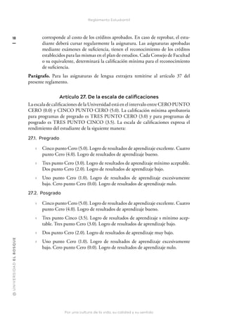 @
U
N
I
V
E
R
S
I
DA
D
E
L
B
O
S
Q
U
E
Por una cultura de la vida, su calidad y su sentido
18
Reglamento Estudiantil
corresponde al costo de los créditos aprobados. En caso de reprobar, el estu-
diante deberá cursar regularmente la asignatura. Las asignaturas aprobadas
mediante exámenes de suficiencia, tienen el reconocimiento de los créditos
establecidos para las mismas en el plan de estudios. Cada Consejo de Facultad
o su equivalente, determinará la calificación mínima para el reconocimiento
de suficiencia.
Parágrafo. Para las asignaturas de lengua extrajera remitirse al artículo 37 del
presente reglamento.
Artículo 27. De la escala de calificaciones
La escala de calificaciones de la Universidad está en el intervalo entre CERO PUNTO
CERO (0.0) y CINCO PUNTO CERO (5.0). La calificación mínima aprobatoria
para programas de pregrado es TRES PUNTO CERO (3.0) y para programas de
posgrado es TRES PUNTO CINCO (3.5). La escala de calificaciones expresa el
rendimiento del estudiante de la siguiente manera:
27.1. Pregrado
› Cinco punto Cero (5.0). Logro de resultados de aprendizaje excelente. Cuatro
punto Cero (4.0). Logro de resultados de aprendizaje bueno.
› Tres punto Cero (3.0). Logro de resultados de aprendizaje mínimo aceptable.
Dos punto Cero (2.0). Logro de resultados de aprendizaje bajo.
› Uno punto Cero (1.0). Logro de resultados de aprendizaje excesivamente
bajo. Cero punto Cero (0.0). Logro de resultados de aprendizaje nulo.
27.2. Posgrado
› Cinco punto Cero (5.0). Logro de resultados de aprendizaje excelente. Cuatro
punto Cero (4.0). Logro de resultados de aprendizaje bueno.
› Tres punto Cinco (3.5). Logro de resultados de aprendizaje s mínimo acep-
table. Tres punto Cero (3.0). Logro de resultados de aprendizaje bajo.
› Dos punto Cero (2.0). Logro de resultados de aprendizaje muy bajo.
› Uno punto Cero (1.0). Logro de resultados de aprendizaje excesivamente
bajo. Cero punto Cero (0.0). Logro de resultados de aprendizaje nulo.
 
